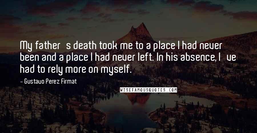 Gustavo Perez Firmat Quotes: My father's death took me to a place I had never been and a place I had never left. In his absence, I've had to rely more on myself.