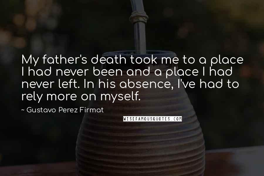 Gustavo Perez Firmat Quotes: My father's death took me to a place I had never been and a place I had never left. In his absence, I've had to rely more on myself.