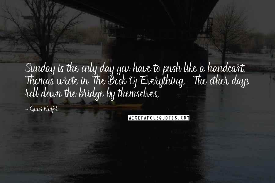 Guus Kuijer Quotes: Sunday is the only day you have to push like a handcart,' Thomas wrote in The Book Of Everything. ' The other days roll down the bridge by themselves.