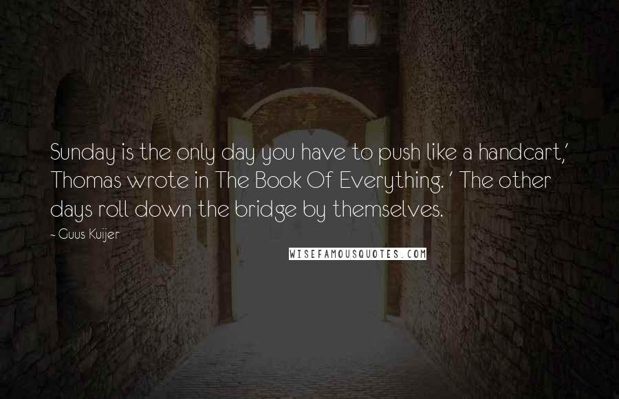 Guus Kuijer Quotes: Sunday is the only day you have to push like a handcart,' Thomas wrote in The Book Of Everything. ' The other days roll down the bridge by themselves.