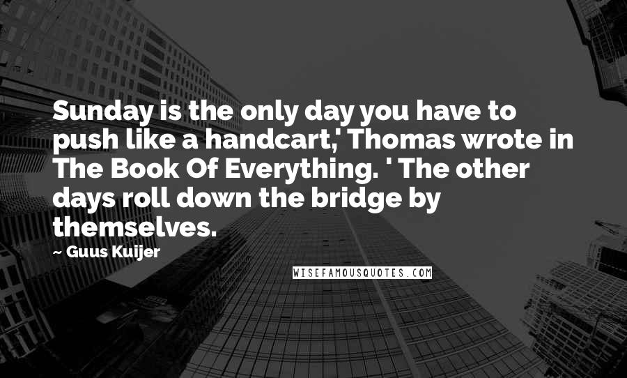 Guus Kuijer Quotes: Sunday is the only day you have to push like a handcart,' Thomas wrote in The Book Of Everything. ' The other days roll down the bridge by themselves.