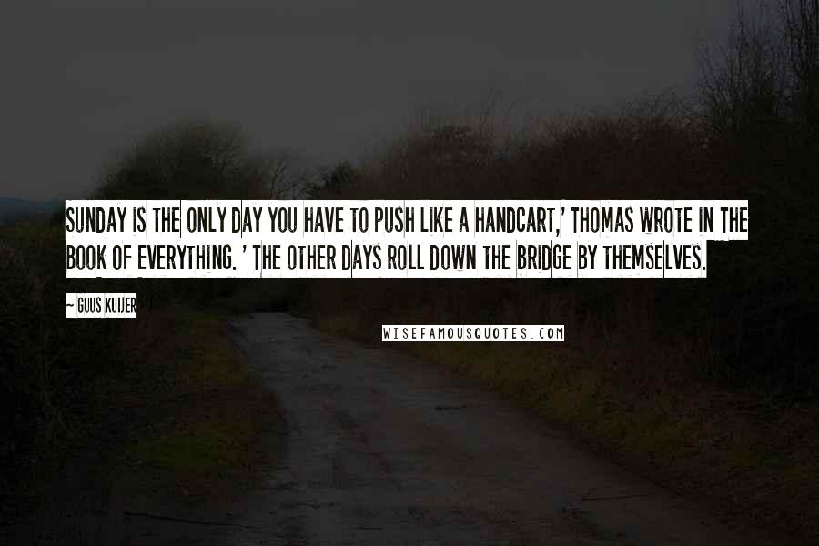 Guus Kuijer Quotes: Sunday is the only day you have to push like a handcart,' Thomas wrote in The Book Of Everything. ' The other days roll down the bridge by themselves.