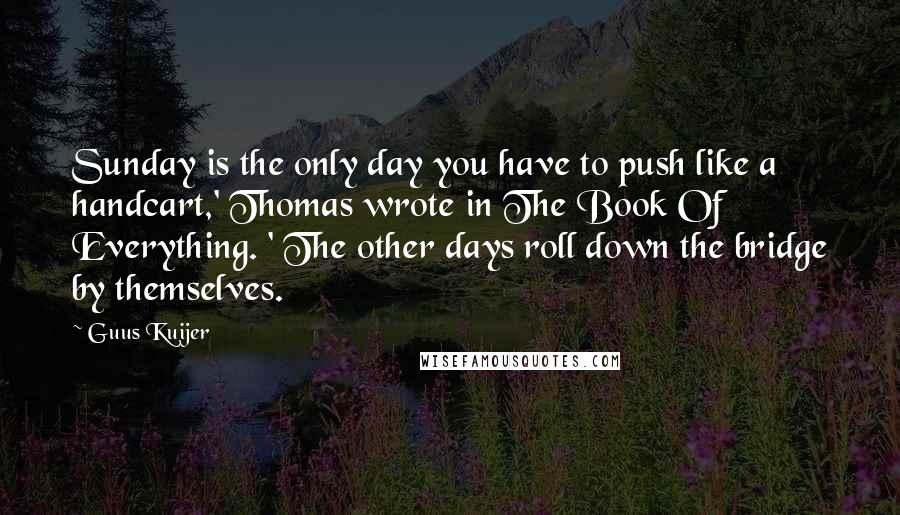 Guus Kuijer Quotes: Sunday is the only day you have to push like a handcart,' Thomas wrote in The Book Of Everything. ' The other days roll down the bridge by themselves.