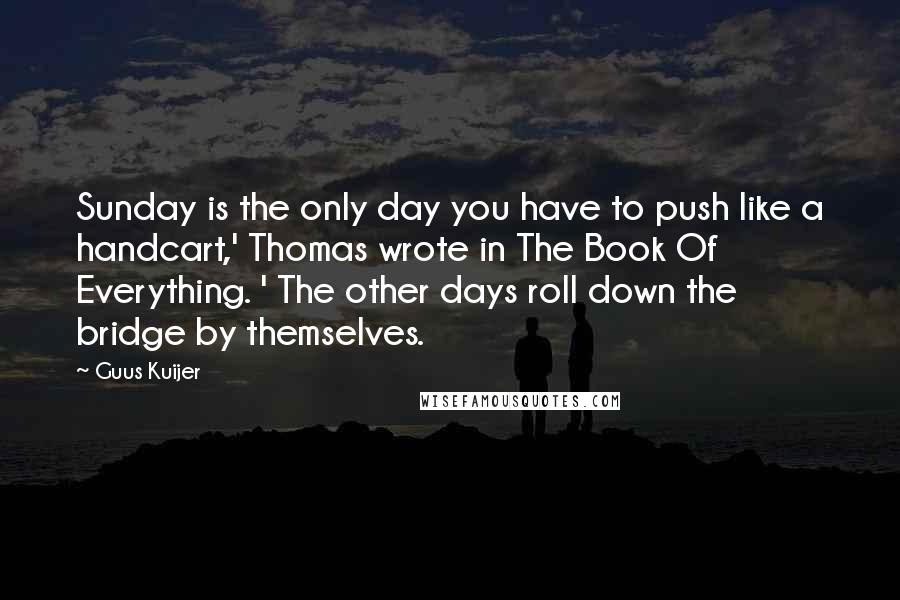 Guus Kuijer Quotes: Sunday is the only day you have to push like a handcart,' Thomas wrote in The Book Of Everything. ' The other days roll down the bridge by themselves.