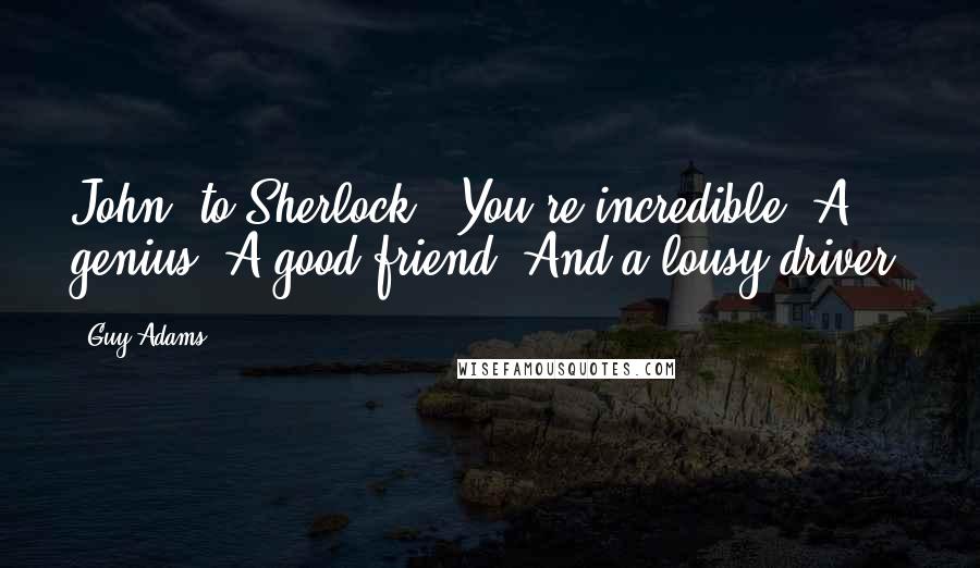 Guy Adams Quotes: John [to Sherlock]: You're incredible. A genius. A good friend. And a lousy driver.