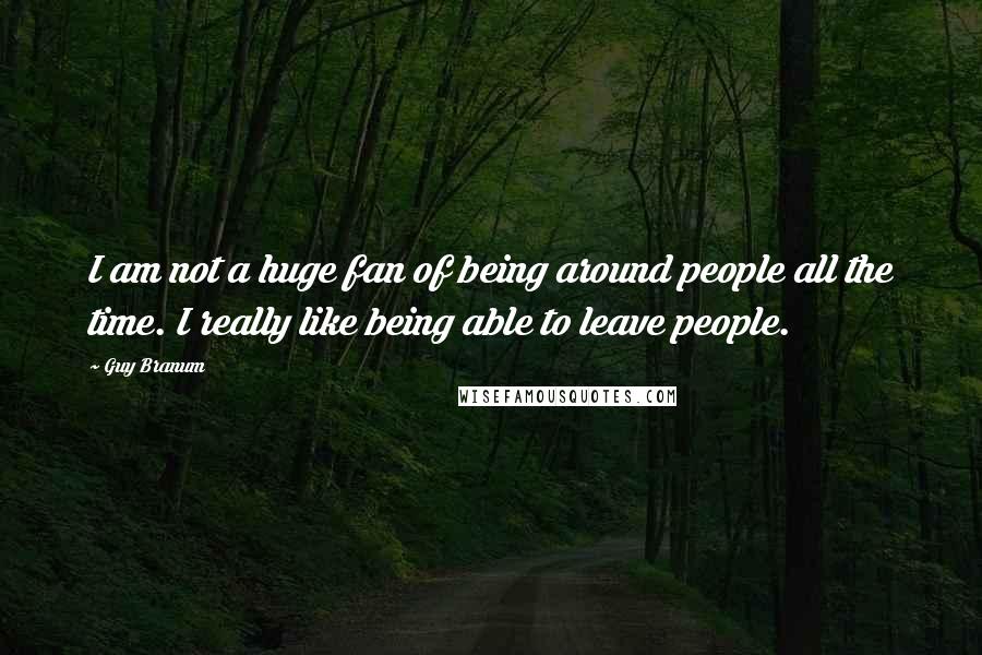 Guy Branum Quotes: I am not a huge fan of being around people all the time. I really like being able to leave people.
