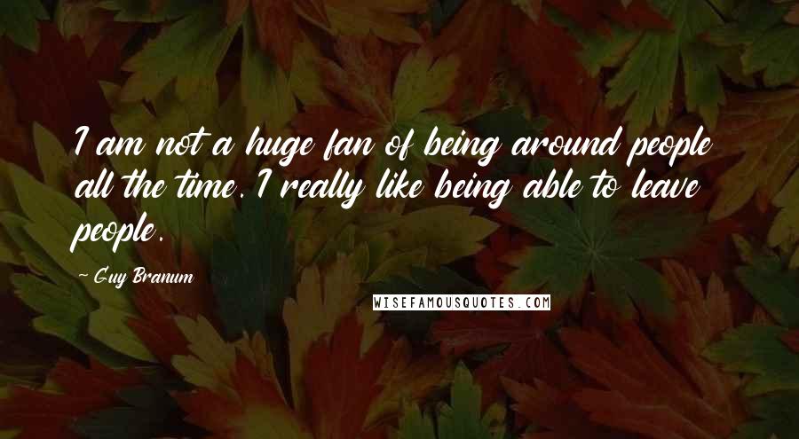 Guy Branum Quotes: I am not a huge fan of being around people all the time. I really like being able to leave people.
