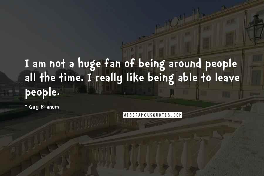 Guy Branum Quotes: I am not a huge fan of being around people all the time. I really like being able to leave people.