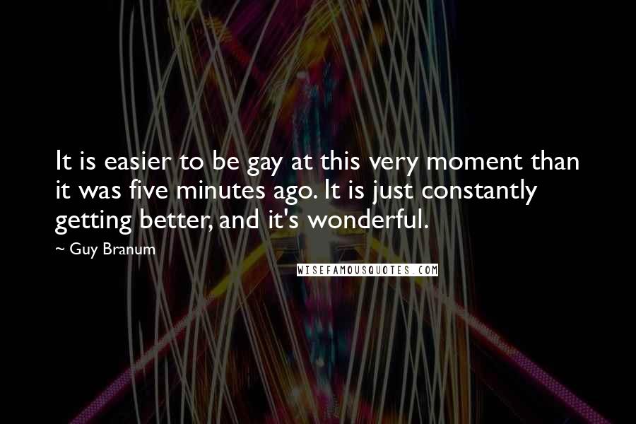 Guy Branum Quotes: It is easier to be gay at this very moment than it was five minutes ago. It is just constantly getting better, and it's wonderful.