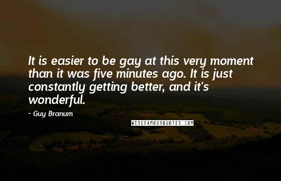 Guy Branum Quotes: It is easier to be gay at this very moment than it was five minutes ago. It is just constantly getting better, and it's wonderful.