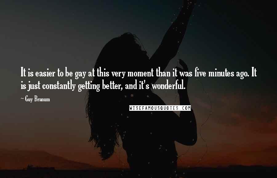 Guy Branum Quotes: It is easier to be gay at this very moment than it was five minutes ago. It is just constantly getting better, and it's wonderful.