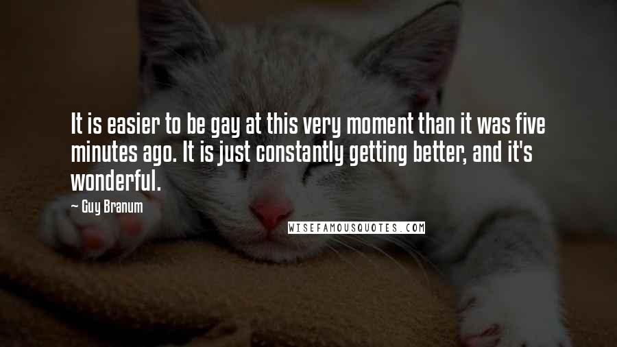 Guy Branum Quotes: It is easier to be gay at this very moment than it was five minutes ago. It is just constantly getting better, and it's wonderful.