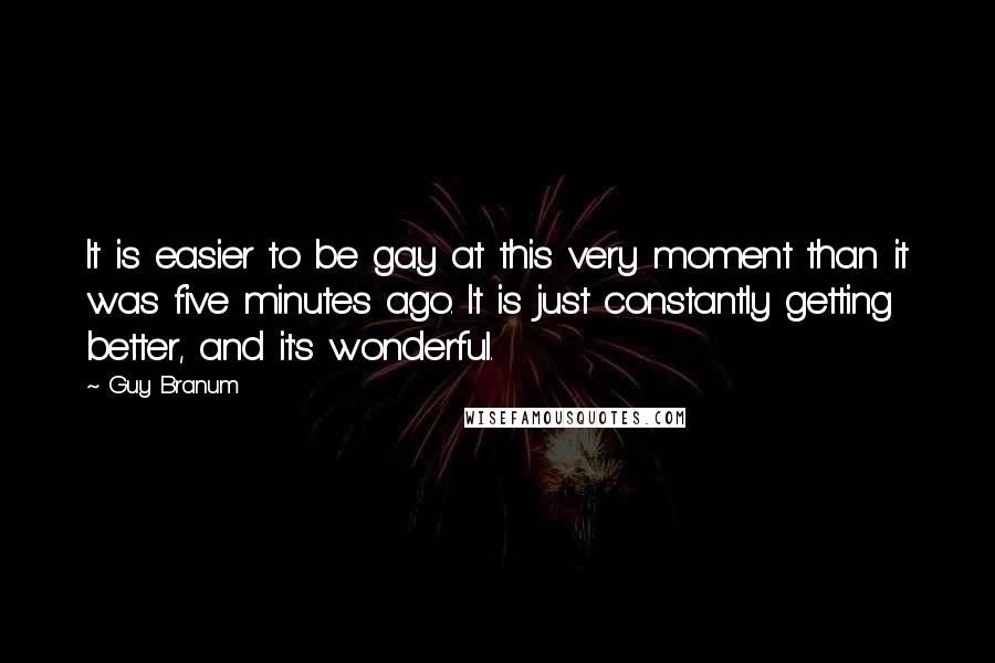 Guy Branum Quotes: It is easier to be gay at this very moment than it was five minutes ago. It is just constantly getting better, and it's wonderful.