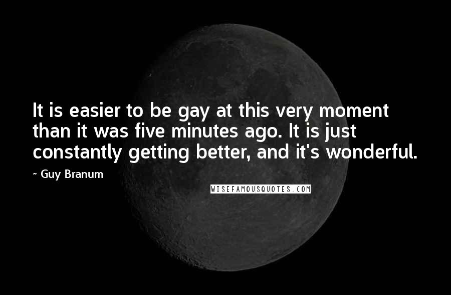 Guy Branum Quotes: It is easier to be gay at this very moment than it was five minutes ago. It is just constantly getting better, and it's wonderful.