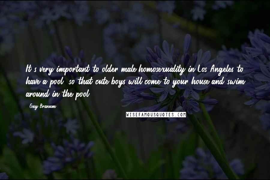 Guy Branum Quotes: It's very important to older male homosexuality in Los Angeles to have a pool, so that cute boys will come to your house and swim around in the pool.