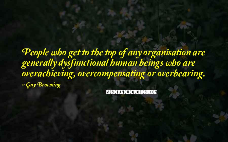 Guy Browning Quotes: People who get to the top of any organisation are generally dysfunctional human beings who are overachieving, overcompensating or overbearing.