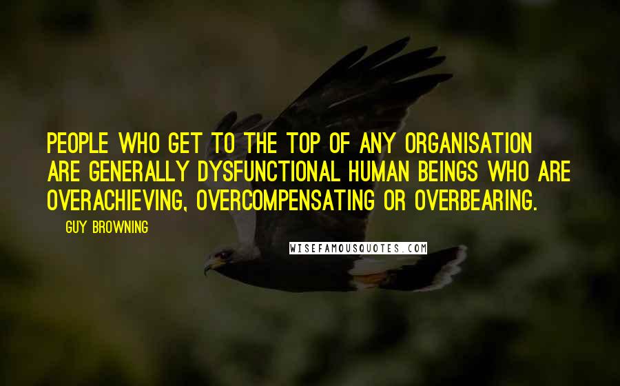 Guy Browning Quotes: People who get to the top of any organisation are generally dysfunctional human beings who are overachieving, overcompensating or overbearing.