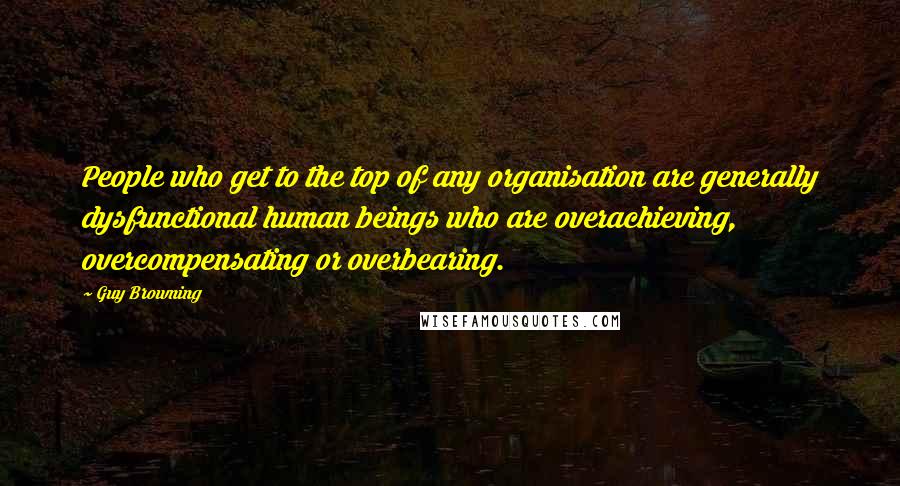 Guy Browning Quotes: People who get to the top of any organisation are generally dysfunctional human beings who are overachieving, overcompensating or overbearing.