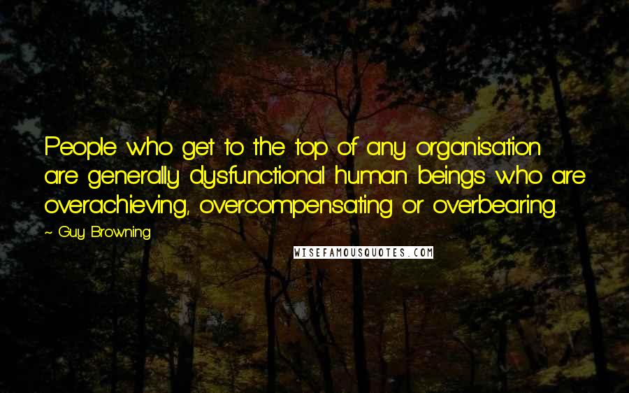 Guy Browning Quotes: People who get to the top of any organisation are generally dysfunctional human beings who are overachieving, overcompensating or overbearing.