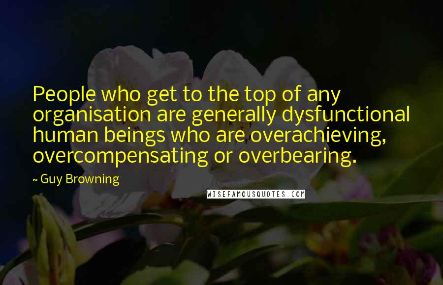 Guy Browning Quotes: People who get to the top of any organisation are generally dysfunctional human beings who are overachieving, overcompensating or overbearing.