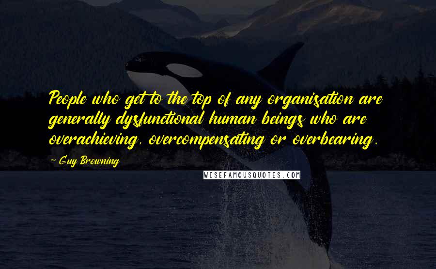 Guy Browning Quotes: People who get to the top of any organisation are generally dysfunctional human beings who are overachieving, overcompensating or overbearing.