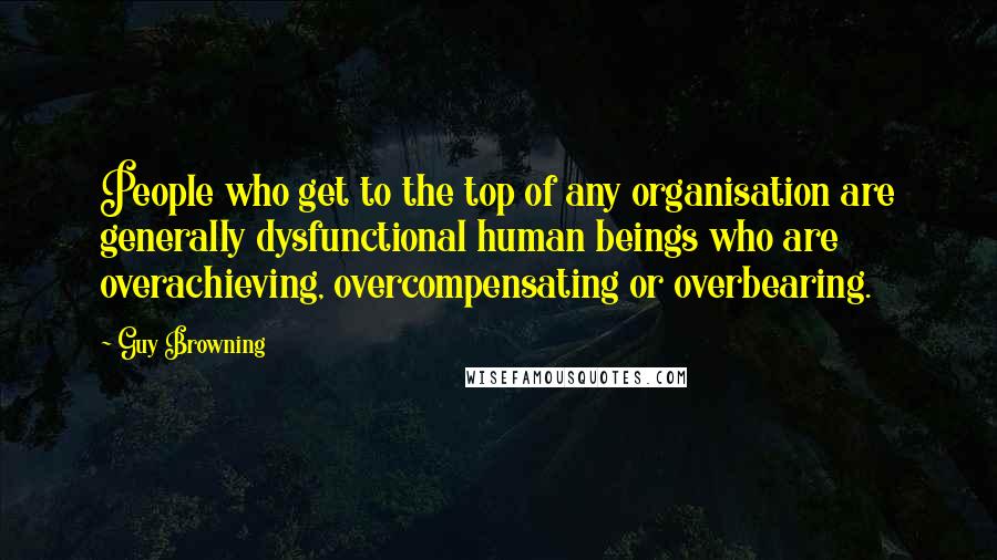 Guy Browning Quotes: People who get to the top of any organisation are generally dysfunctional human beings who are overachieving, overcompensating or overbearing.