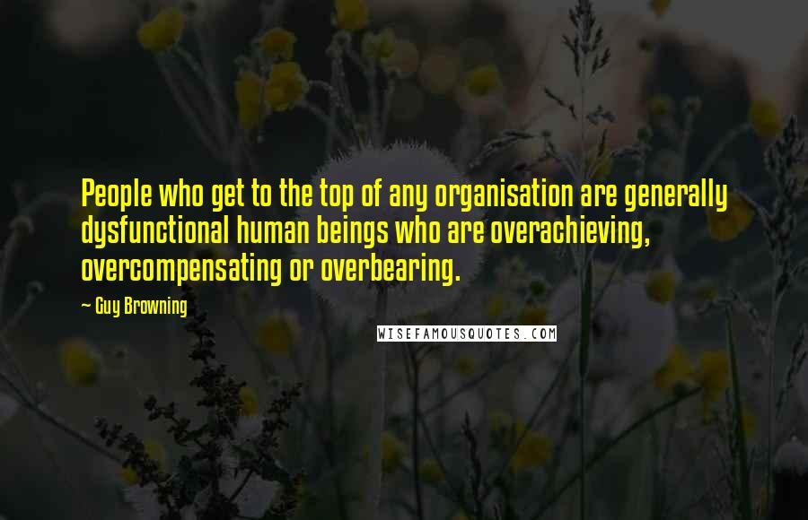 Guy Browning Quotes: People who get to the top of any organisation are generally dysfunctional human beings who are overachieving, overcompensating or overbearing.