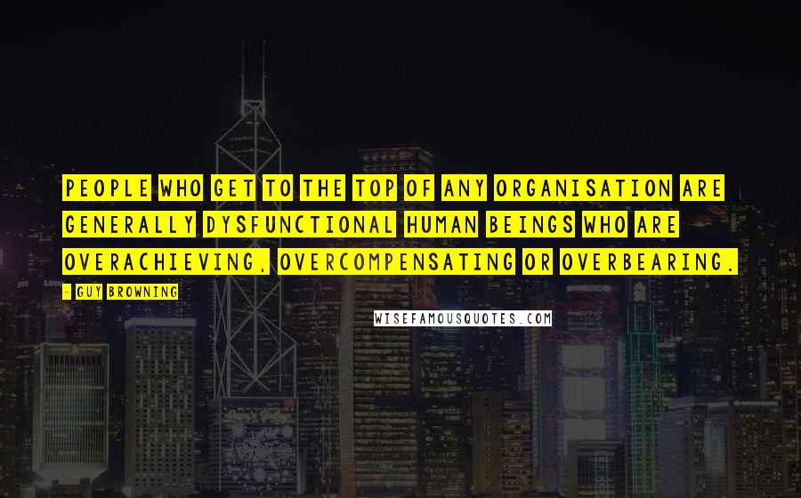 Guy Browning Quotes: People who get to the top of any organisation are generally dysfunctional human beings who are overachieving, overcompensating or overbearing.