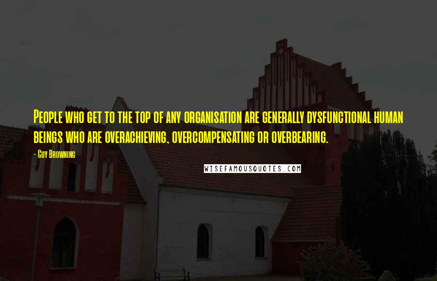 Guy Browning Quotes: People who get to the top of any organisation are generally dysfunctional human beings who are overachieving, overcompensating or overbearing.