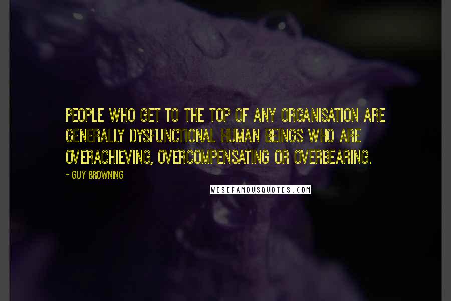 Guy Browning Quotes: People who get to the top of any organisation are generally dysfunctional human beings who are overachieving, overcompensating or overbearing.