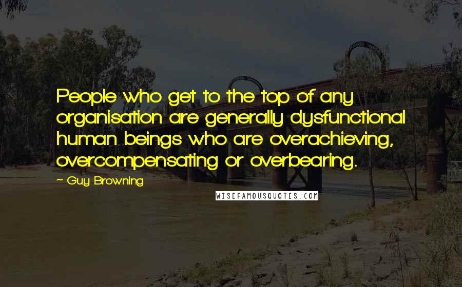 Guy Browning Quotes: People who get to the top of any organisation are generally dysfunctional human beings who are overachieving, overcompensating or overbearing.