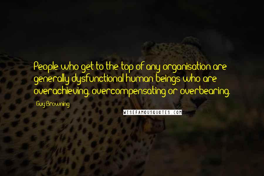 Guy Browning Quotes: People who get to the top of any organisation are generally dysfunctional human beings who are overachieving, overcompensating or overbearing.