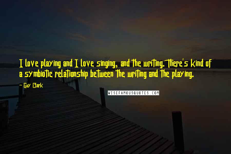 Guy Clark Quotes: I love playing and I love singing, and the writing. There's kind of a symbiotic relationship between the writing and the playing.