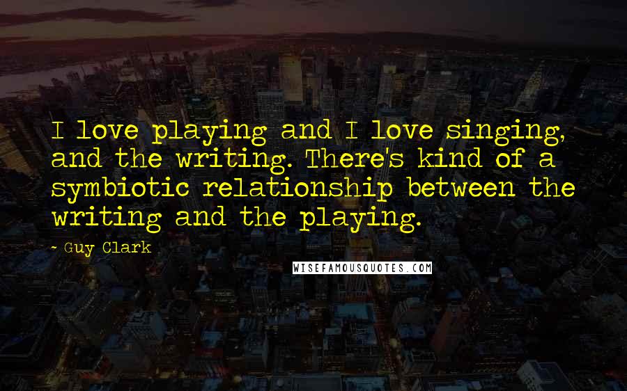 Guy Clark Quotes: I love playing and I love singing, and the writing. There's kind of a symbiotic relationship between the writing and the playing.