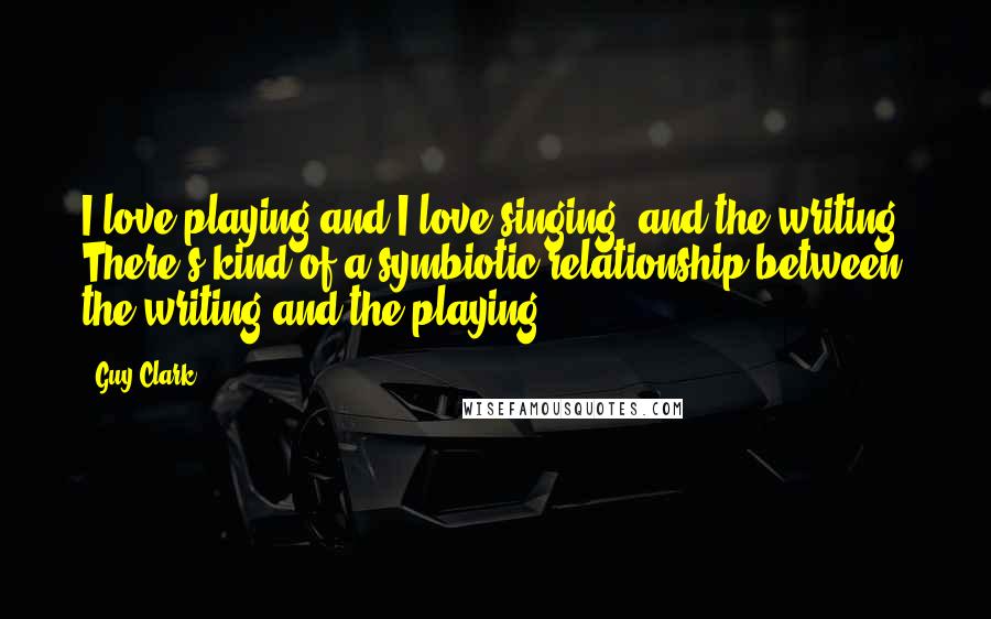 Guy Clark Quotes: I love playing and I love singing, and the writing. There's kind of a symbiotic relationship between the writing and the playing.