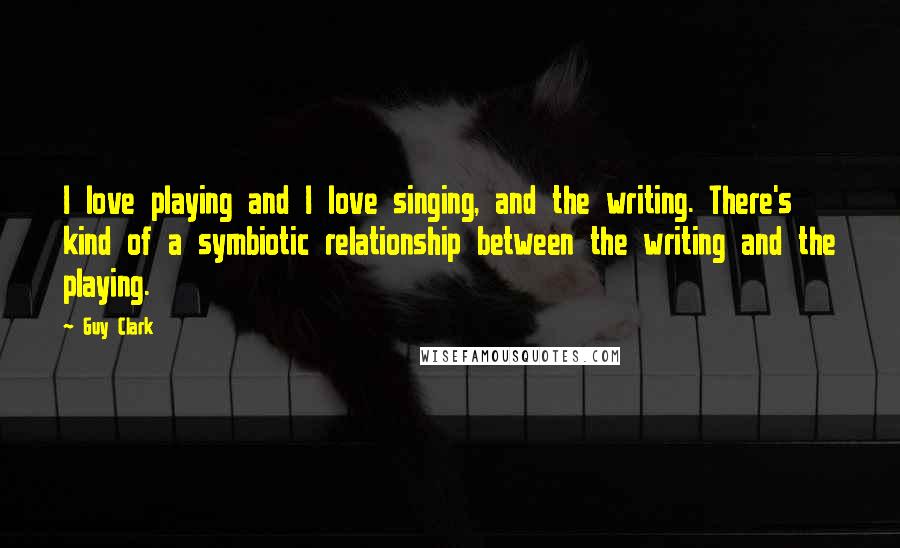 Guy Clark Quotes: I love playing and I love singing, and the writing. There's kind of a symbiotic relationship between the writing and the playing.