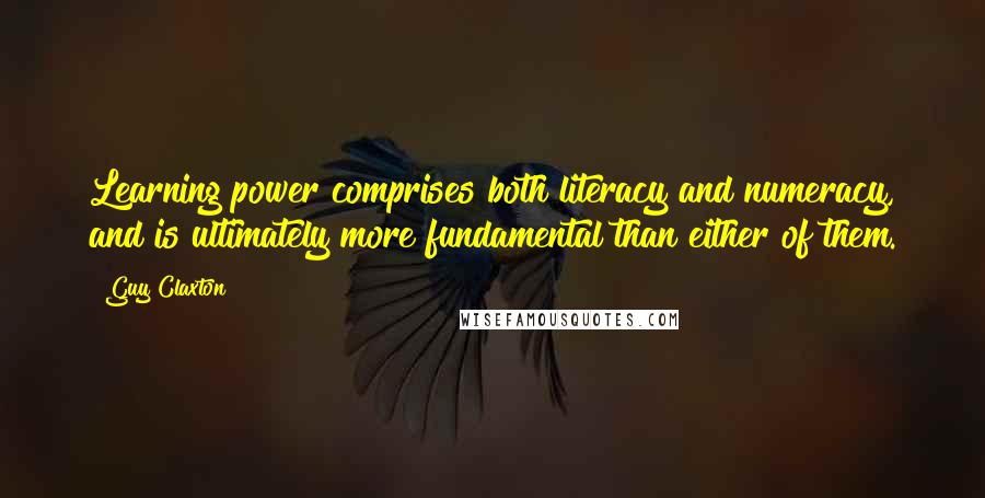 Guy Claxton Quotes: Learning power comprises both literacy and numeracy, and is ultimately more fundamental than either of them.