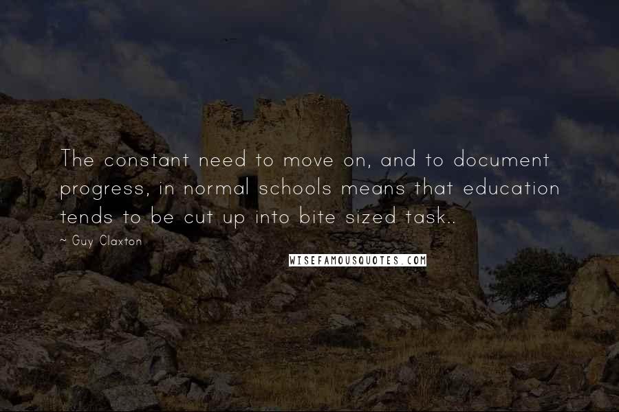 Guy Claxton Quotes: The constant need to move on, and to document progress, in normal schools means that education tends to be cut up into bite sized task..