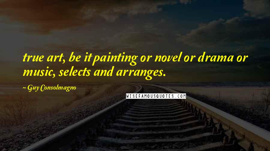 Guy Consolmagno Quotes: true art, be it painting or novel or drama or music, selects and arranges.