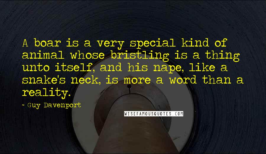 Guy Davenport Quotes: A boar is a very special kind of animal whose bristling is a thing unto itself, and his nape, like a snake's neck, is more a word than a reality.