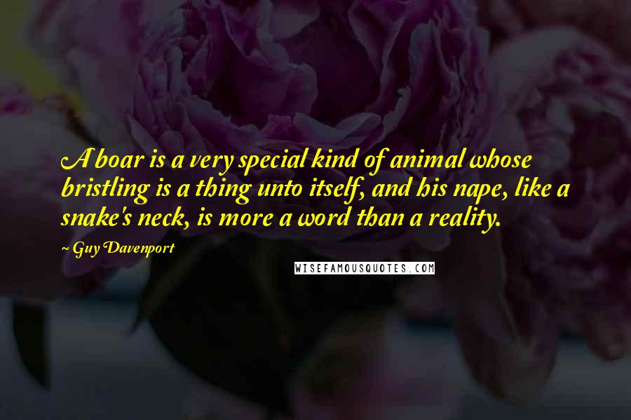 Guy Davenport Quotes: A boar is a very special kind of animal whose bristling is a thing unto itself, and his nape, like a snake's neck, is more a word than a reality.