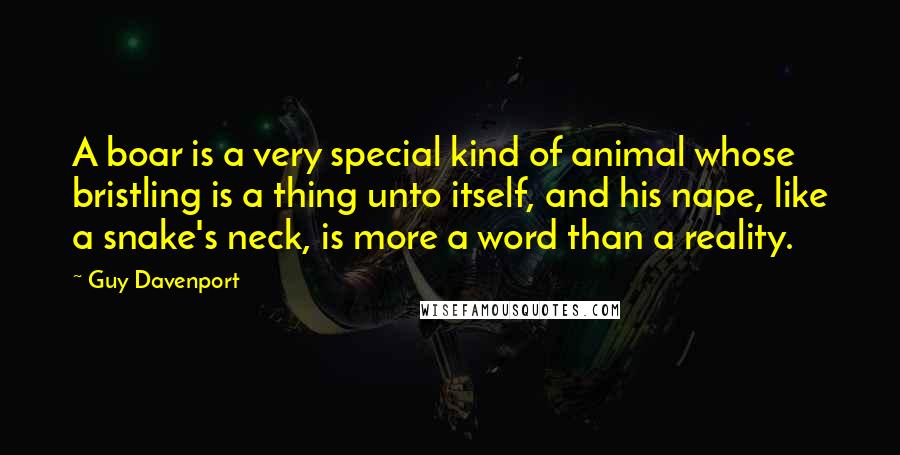 Guy Davenport Quotes: A boar is a very special kind of animal whose bristling is a thing unto itself, and his nape, like a snake's neck, is more a word than a reality.