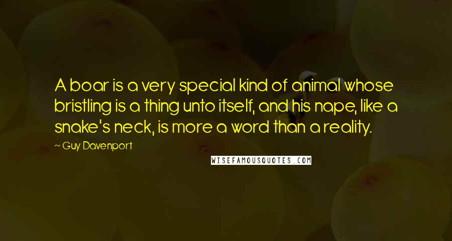 Guy Davenport Quotes: A boar is a very special kind of animal whose bristling is a thing unto itself, and his nape, like a snake's neck, is more a word than a reality.