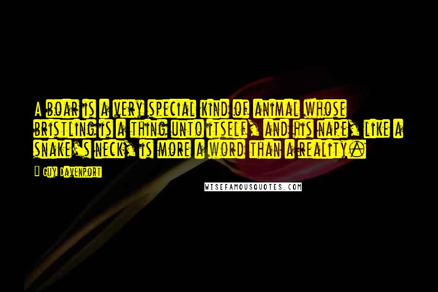 Guy Davenport Quotes: A boar is a very special kind of animal whose bristling is a thing unto itself, and his nape, like a snake's neck, is more a word than a reality.