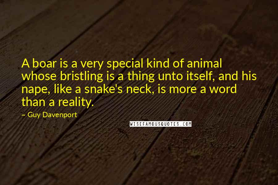 Guy Davenport Quotes: A boar is a very special kind of animal whose bristling is a thing unto itself, and his nape, like a snake's neck, is more a word than a reality.