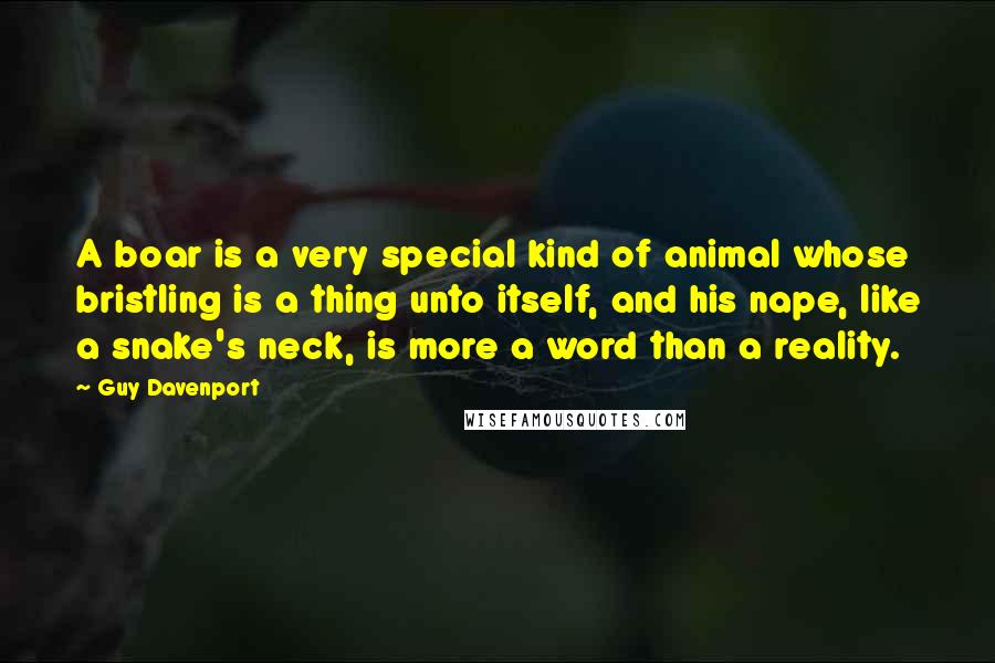 Guy Davenport Quotes: A boar is a very special kind of animal whose bristling is a thing unto itself, and his nape, like a snake's neck, is more a word than a reality.