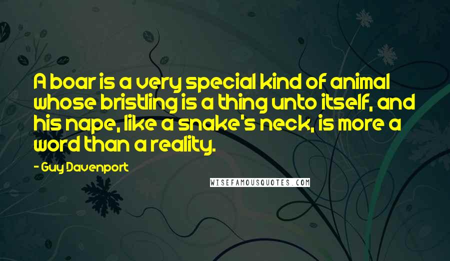 Guy Davenport Quotes: A boar is a very special kind of animal whose bristling is a thing unto itself, and his nape, like a snake's neck, is more a word than a reality.