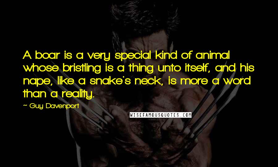 Guy Davenport Quotes: A boar is a very special kind of animal whose bristling is a thing unto itself, and his nape, like a snake's neck, is more a word than a reality.