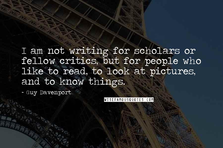 Guy Davenport Quotes: I am not writing for scholars or fellow critics, but for people who like to read, to look at pictures, and to know things.