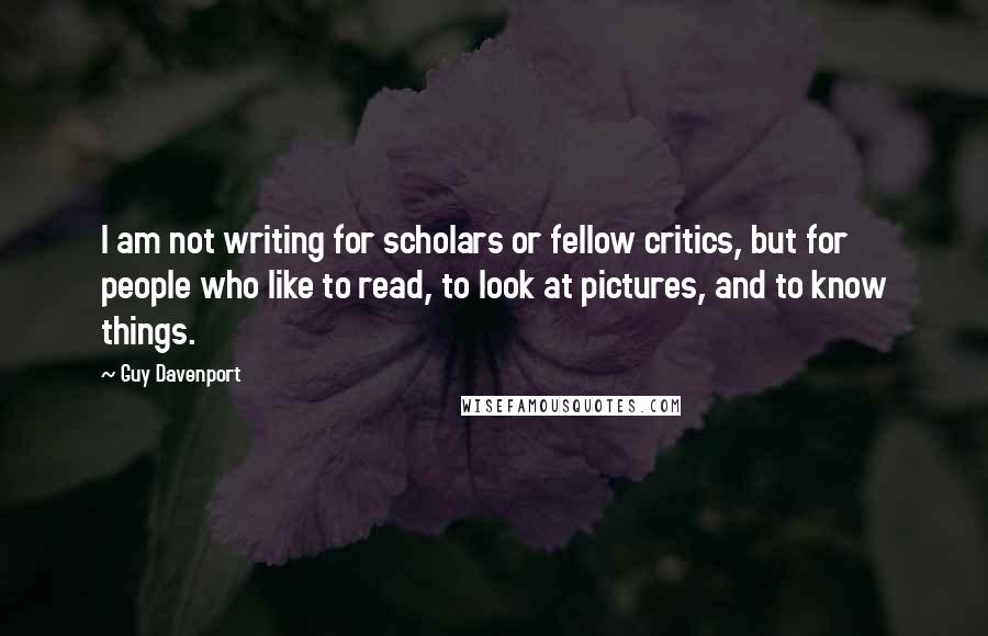 Guy Davenport Quotes: I am not writing for scholars or fellow critics, but for people who like to read, to look at pictures, and to know things.